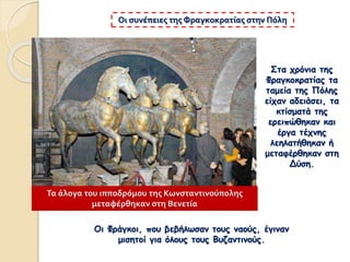 Στα χρόνια της
Φραγκοκρατίας τα
ταμεία της Πόλης
είχαν αδειάσει, τα
κτίσματά της
ερειπώθηκαν και
έργα τέχνης
λεηλατήθηκαν ή
μεταφέρθηκαν στη
Δύση.
Οι συνέπειες της Φραγκοκρατίας στην Πόλη
Οι Φράγκοι, που βεβήλωσαν τους ναούς, έγιναν
μισητοί για όλους τους Βυζαντινούς.
Τα άλογα του ιπποδρόμου της Κωνσταντινούπολης
μεταφέρθηκαν στη Βενετία
 