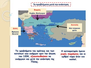 Η αυτοκρατορία έμεινε
χωρίς συμμάχους και οι
εχθροί τώρα ήταν πιο
πολλοί.
Τα προβλήματα μετά την ανάκτηση
Τα προβλήματα του κράτους και των
κατοίκων που υπήρχαν πριν την άλωση
του 1204, εξακολουθούσαν να
υπάρχουν και μετά την ανάκτηση της
Πόλης.
Βορράς
Σέρβοι, Βούλγαροι
Ανατολή
Νέα τούρκικα
φύλα
Δύση
Φράγκοι
Βενετοί
 