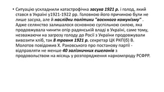 • Ситуацію ускладнили катастрофічна засуха 1921 р. і голод, який
стався в Україні у1921-1922 рр. Головною його причиною були не
лише засуха, але й наслідки політики "воєнного комунізму" .
Адже селянство залишалося основною суспільною силою, яка
продовжувала чинити опір радянській владі в Україні, саме тому,
незважаючи на загрозу голоду до Росії з України продовжували
вивозити хліб, так 8 травня 1921 р. секретар ЦК РКП(б) В.
Молотов повідомив Х. Раковського про постанову партії -
відправляти не менше 40 залізничних ешелонів з
продовольством на місяць у розпорядження наркомпроду РСФРР.
 