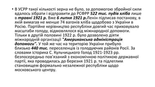 • В УСРР такої кількості зерна не було, за допомогою збройної сили
вдалось зібрати і відправити до РСФРР 522 тис. пудів хліба лише
в травні 1921 р. Вже 6 липня 1921 р.Ленін підписав постанову, в
якій вимагав не менше 74 вагонів хліба щодобово з України в
Росію. Партійне керівництво республіки довгий час приховувало
масштаби голоду, відмовлялося від міжнародної допомоги.
Тільки в другій половині 1922 р. було дозволено діяти
міжнародній організації "Американська адміністрація
допомоги". У той же час на територію України прибуло
близько 440 тис. переселенців із голодуючих районів Росії. За
словами історика С. Кульчицького Голод 1921-1923 рр.
безпосередньо пов'язаний з економічною політикою державної
партії, яка проводилась до березня 1921 р. та підлеглим
становищем формально незалежної республіки щодо
московського центру.
 