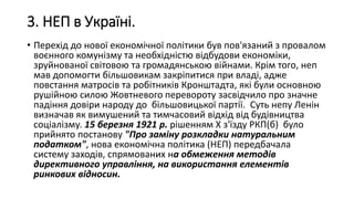 3. НЕП в Україні.
• Перехід до нової економічної політики був пов'язаний з провалом
воєнного комунізму та необхідністю відбудови економіки,
зруйнованої світовою та громадянською війнами. Крім того, неп
мав допомогти більшовикам закріпитися при владі, адже
повстання матросів та робітників Кронштадта, які були основною
рушійною силою Жовтневого перевороту засвідчило про значне
падіння довіри народу до більшовицької партії. Суть непу Ленін
визначав як вимушений та тимчасовий відхід від будівництва
соціалізму. 15 березня 1921 р. рішенням X з'їзду РКП(б) було
прийнято постанову "Про заміну розкладки натуральним
податком", нова економічна політика (НЕП) передбачала
систему заходів, спрямованих на обмеження методів
директивного управління, на використання елементів
ринкових відносин.
 