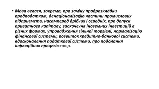 • Мова велася, зокрема, про заміну продрозкладки
продподатком, денаціоналізацію частини промислових
підприємств, насамперед дрібних і середніх, про допуск
приватного капіталу, заохочення іноземних інвестицій в
різних формах, упровадження вільної торгівлі, нормалізацію
фінансової системи, розвиток кредитно-банкової системи,
вдосконалення податкової системи, про подолання
інфляційних процесів тощо.
 