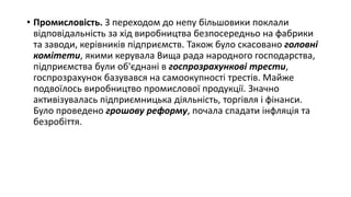 • Промисловість. З переходом до непу більшовики поклали
відповідальність за хід виробництва безпосередньо на фабрики
та заводи, керівників підприємств. Також було скасовано головні
комітети, якими керувала Вища рада народного господарства,
підприємства були об'єднані в госпрозрахункові трести,
госпрозрахунок базувався на самоокупності трестів. Майже
подвоїлось виробництво промислової продукції. Значно
активізувалась підприємницька діяльність, торгівля і фінанси.
Було проведено грошову реформу, почала спадати інфляція та
безробіття.
 