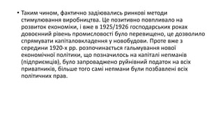 • Таким чином, фактично задіювались ринкові методи
стимулювання виробництва. Це позитивно повпливало на
розвиток економіки, і вже в 1925/1926 господарських роках
довоєнний рівень промисловості було перевищено, це дозволило
спрямувати капіталовкладення у новобудови. Проте вже з
середини 1920-х рр. розпочинається гальмування нової
економічної політики, що позначилось на капіталі непманів
(підприємців), було запроваджено руйнівний податок на всіх
приватників, більше того самі непмани були позбавлені всіх
політичних прав.
 
