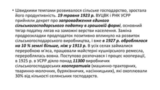 • Швидкими темпами розвивалося сільське господарство, зростала
його продуктивність. 19 травня 1923 р. ВУЦВК і РНК УСРР
прийняли декрет про запровадження єдиного
сільськогосподарського податку в грошовій формі, основний
тягар податку лягав на заможні верстви населення. Заміна
продрозкладки продподаток позитивно вплинуло на розвиток
сільськогосподарського виробництва, і вже в 1927 р. оброблялося
на 10 % землі більше, ніж у 1913 р. В усіх селах займалися
переробкою м'яса, працювали майстерні кушнірського ремесла,
перероблялась вовна. Поступово розпочався і процес кооперації,
в 1925 р. в УСРР діяло понад 11300 виробничих
сільськогосподарських кооперативів (машинно-тракторних,
тваринно-молочних, буряківничих, насінницьких), які охоплювали
30% від кількості селянських господарств.
 