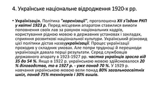 4. Українське національне відродження 1920-х рр.
• Українізація. Політика "коренізації", проголошена XII з'їздом РКП
у квітні 1923 р. Перед місцевим апаратом ставилися вимоги
поповнення своїх лав за рахунок національних кадрів,
користування рідною мовою в державних установах і закладах,
сприяння розвиткові національної культури. Український різновид
цієї політики дістав назвуукраїнізації. Процес українізації
проходив у складних умовах. Але попри труднощі й перешкоди
українізація давала перші результати. Серед службовців
державного апарату в 1923-1927 рр. частка українців зросла від
35 до 54 %. Якщо в 1922 р. українською мовою здійснювалося 20
% діловодства, то в 1927 р. - уже понад 70 %. У 1929 р.
навчання українською мовою вели понад 80% загальноосвітніх
шкіл, понад 75% технікумів і 30% вишів.
 