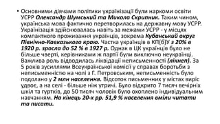 • Основними діячами політики українізації були наркоми освіти
УСРР Олександр Шумський та Микола Скрипник. Таким чином,
українська мова фактично перетворилась на державну мову УСРР.
Українізація здійснювалась навіть за межами УСРР - у місцях
компактного проживання українців, зокрема Кубанський округ
Північно-Кавказького краю. Частка українців в КП(б)У з 20% в
1920 р. зросла до 52 % в 1927 р. Однак в ЦК українців було не
більше чверті, керівниками ж партії були виключно неукраїнці.
Важлива роль відводилась ліквідації неписьменності (лікнеп). За
5 років зусиллями Всеукраїнської комісії у справах боротьби з
неписьменністю на чолі з Г. Петровським, неписьменність було
подолано у 2 млн населення. Відсоток письменних у містах виріс
удвоє, а на селі - більше ніж утричі. Було відкрито 7 тисяч вечірніх
шкіл та гуртків, до 50 тисяч чоловік було охоплено індивідуальним
навчанням. На кінець 20-х рр. 51,9 % населення вміли читати
та писати.
 