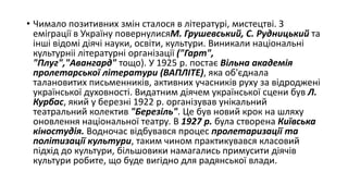 • Чимало позитивних змін сталося в літературі, мистецтві. З
еміграції в Україну повернулисяМ. Грушевський, С. Рудницький та
інші відомі діячі науки, освіти, культури. Виникали національні
культурніі літературні організації ("Гарт",
"Плуг","Авангард" тощо). У 1925 р. постає Вільна академія
пролетарської літератури (ВАПЛІТЕ), яка об'єднала
талановитих письменників, активних учасників руху за відроджені
української духовності. Видатним діячем української сцени був Л.
Курбас, який у березні 1922 р. організував унікальний
театральний колектив "Березіль". Це був новий крок на шляху
оновлення національної театру. В 1927 р. була створена Київська
кіностудія. Водночас відбувався процес пролетаризації та
політизації культури, таким чином практикувався класовий
підхід до культури, більшовики намагались примусити діячів
культури робите, що буде вигідно для радянської влади.
 