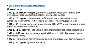 • Основні терміни, поняття, імена
Основні дати:
1920 р. 21 лютого - ВУЦВК ухвалив постанову «Про вживання в усіх
установах української мови нарівні з великоруською»
1920 р. 28 грудня - підписання робітничо-селянського союзного
договору між УСРР та РСФРР про військовий та господарський соз;
1921 р. 30 серпня - прийняття постанови РНК УСРР про втілення в життя
нової економічної політики;
1921 р. 11-21 жовтня - утворення автокефальної православної церкви;
1921 р. 4-29 листопада - похід Армії УНР на чолі з Ю. Тютюнником на
територію УСРР;
1927 р. - створення Всеукраїнської спілки пролетарських письменників;
1922 р. 30 грудня - утворення СРСР;
 