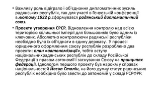 • Важливу роль відіграло і об'єднання дипломатичних зусиль
радянських республік, так для участі в Генуезькій конференції
в лютому 1922 р.сформувався радянський дипломатичний
союз.
• Проекти утворення СРСР. Відновлення контролю над всією
територією колишньої імперії для більшовиків було одним із
ключових. Абсолютно контролюючи радянські республіки
необхідно було їх об'єднати в єдину державу. У процесі
юридичного оформленим союзу республік розроблено два
проекти: план «автономізації», тобто вступу
національнихрадянських республік до складу Російської
Федерації з правом автономії і заснування Союзу на принципах
федерації. Ідеологом першого проекту був нарокм у справах
національностей Йосип Сталін, на його думку статус радянських
республік необхідно було звести до автономій у складі РСРФРР.
 