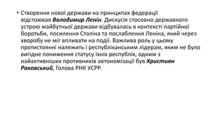 • Створення нової держави на принципах федерації
відстоював Володимир Ленін. Дискусія стосовно державного
устрою майбутньої держави відбувалась в контексті партійної
боротьби, посилення Сталіна та послаблення Леніна, який через
хворобу не міг впливати на події. Важлива роль у цьому
протистоянні належить і республіканським лідерам, яким не було
вигідне пониження статусу їхніх республік, одним з
найактивніших противників автономізації був Християн
Раковський, Голова РНК УСРР.
 