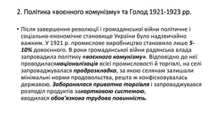 2. Політика «воєнного комунізму» та Голод 1921-1923 рр.
• Після завершення революції і громадянської війни політичне і
соціально-економічне становище України було надзвичайно
важким. У 1921 р. промислове виробництво становило лише 5-
10% довоєнного. В роки громадянської війни радянська влада
запровадила політику «воєнного комунізму». Відповідно до неї
проводиласянаціоналізація всієї промисловості й торгівлі, на селі
запроваджувалася продрозкладка, за якою селянам залишали
мінімальні норми продовольства, решта ж конфісковувалась
державою. Заборонялася приватна торгівля і запроваджувався
розподіл продуктів закартковою системою,
вводилася обов'язкова трудова повинність.
 