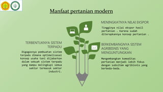 Manfaat pertanian modern
Digagasnya pembuatan sistem
terpadu dimana optimalisasai
konsep usaha tani dijabarkan
dalam sebuah sistem terpadu
yang mampu melingkupi semua
sektor termasuk sektor
industri.
TERBENTUKNYA SISTEM
TERPADU
Mengembangkan komoditas
pertanian menjadi lebih fokus
dengan subsitem agribisnis yang
berbeda-beda.
BERKEMBANGNYA SISTEM
AGRIBISNIS YANG
MENGUNTUNGKAN
Tingginya nilai ekspor hasil
pertanian . Karena sudah
diterapkannya konsep pertanian .
MENINGKATNYA NILAI EKSPOR
 