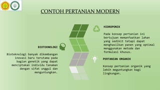 CONTOH PERTANIAN MODERN
HIDROPONIK
Pada konsep pertanian ini
bertujuan memanfaatkan lahan
yang sedikit tetapi dapat
menghasilkan panen yang optimal
menggunakan metode dan
formulasi khusus.
PERTANIAN ORGANIK
Konsep pertanian organik yang
lebih meguntungkan bagi
lingkungan.
BIOTEKNOLOGI
Bioteknologi banyak dikembangan
inovasi baru terutama pada
bagian genetik yang dapat
menciptakan individu tanaman
dengan sifat unggul dan
menguntungkan.
 