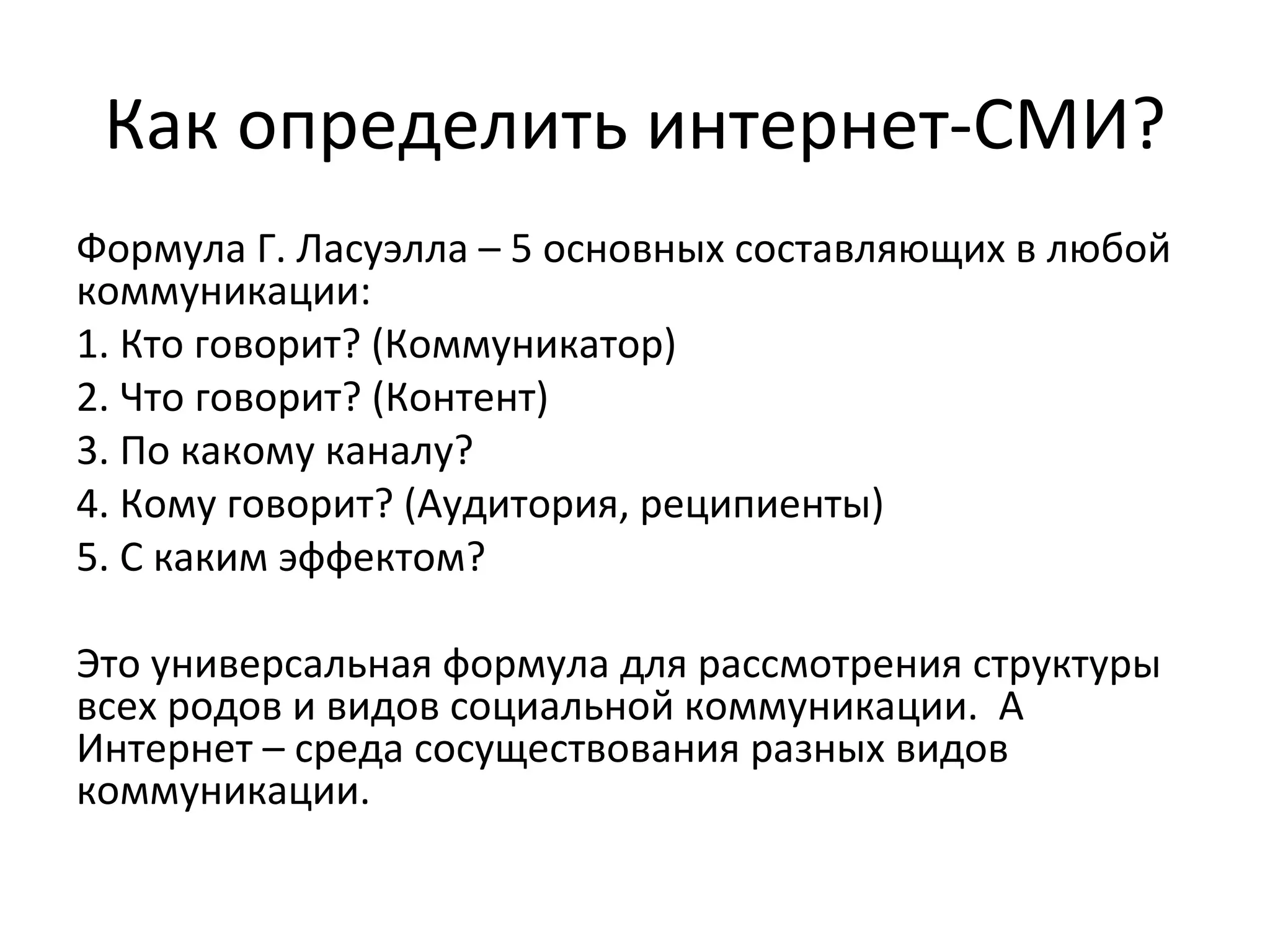 Как определить интернет-СМИ?
Формула Г. Ласуэлла – 5 основных составляющих в любой
коммуникации:
1. Кто говорит? (Коммуникатор)
2. Что говорит? (Контент)
3. По какому каналу?
4. Кому говорит? (Аудитория, реципиенты)
5. С каким эффектом?

Это универсальная формула для рассмотрения структуры
всех родов и видов социальной коммуникации. А
Интернет – среда сосуществования разных видов
коммуникации.
 