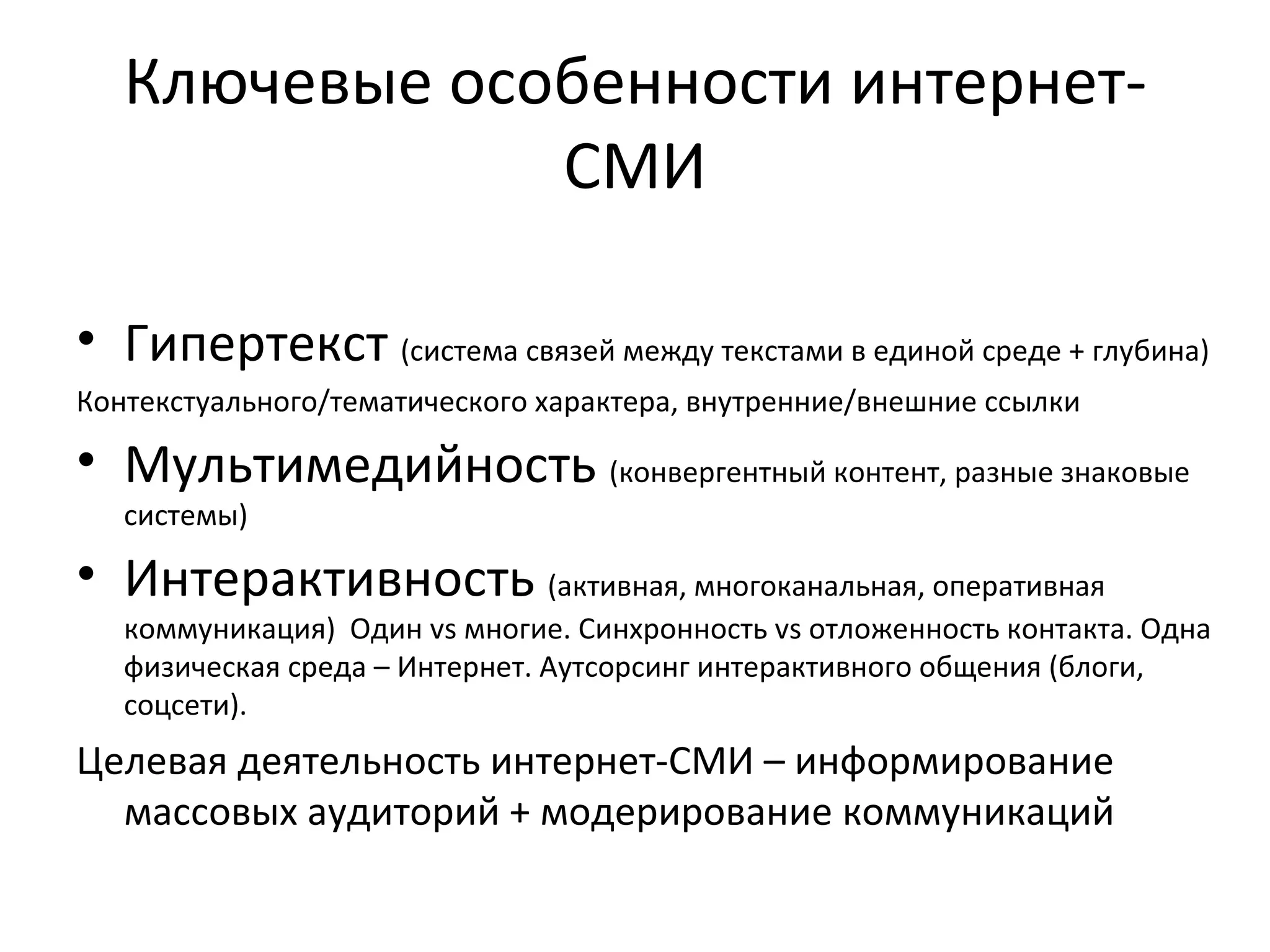 Ключевые особенности интернет-
               СМИ

• Гипертекст (система связей между текстами в единой среде + глубина)
Контекстуального/тематического характера, внутренние/внешние ссылки

• Мультимедийность (конвергентный контент, разные знаковые
   системы)

• Интерактивность (активная, многоканальная, оперативная
   коммуникация) Один vs многие. Синхронность vs отложенность контакта. Одна
   физическая среда – Интернет. Аутсорсинг интерактивного общения (блоги,
   соцсети).
Целевая деятельность интернет-СМИ – информирование
  массовых аудиторий + модерирование коммуникаций
 