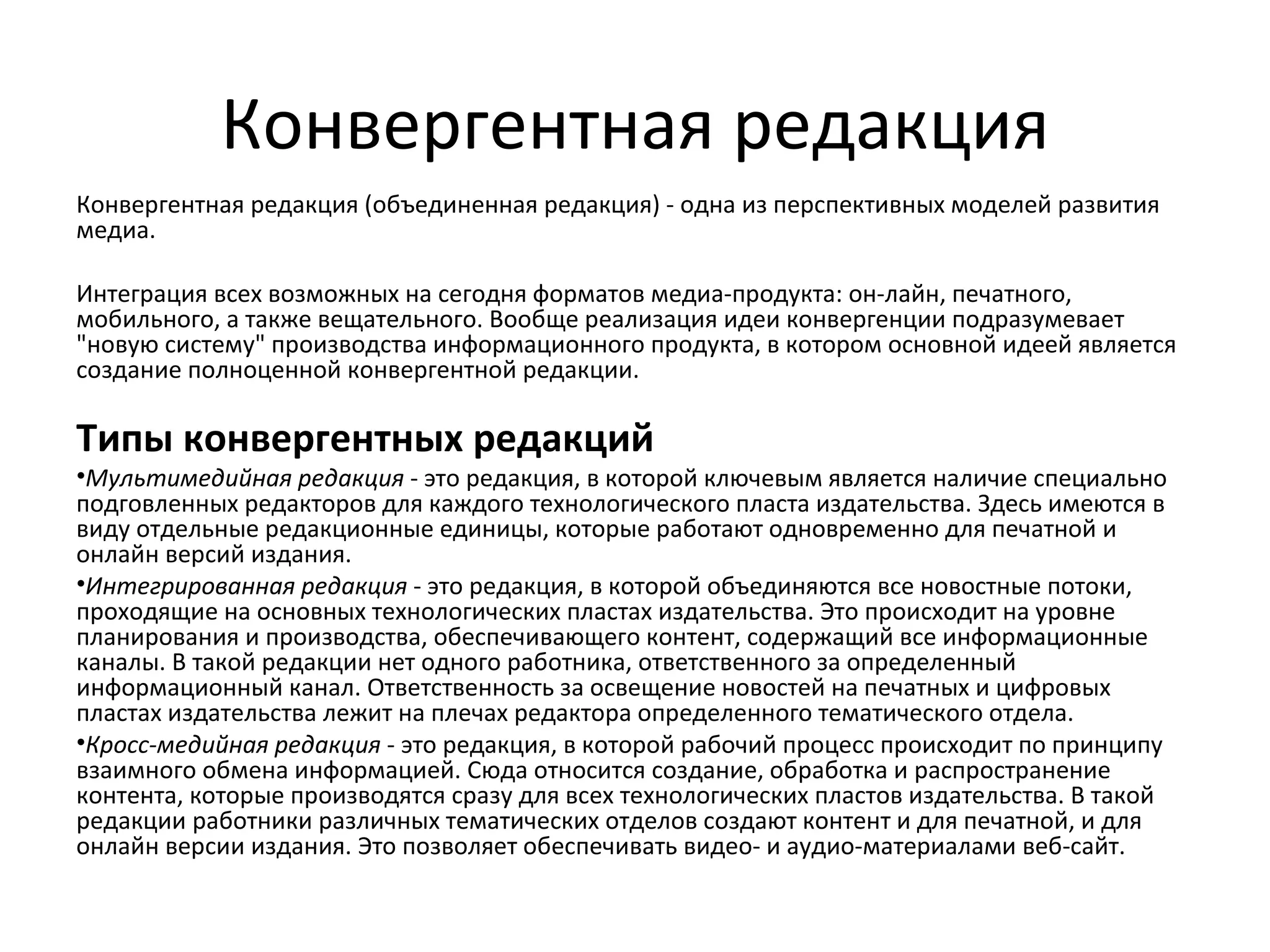 Конвергентная редакция
Конвергентная редакция (объединенная редакция) - одна из перспективных моделей развития
медиа.

Интеграция всех возможных на сегодня форматов медиа-продукта: он-лайн, печатного,
мобильного, а также вещательного. Вообще реализация идеи конвергенции подразумевает
"новую систему" производства информационного продукта, в котором основной идеей является
создание полноценной конвергентной редакции.

Типы конвергентных редакций
•Мультимедийная редакция - это редакция, в которой ключевым является наличие специально
подговленных редакторов для каждого технологического пласта издательства. Здесь имеются в
виду отдельные редакционные единицы, которые работают одновременно для печатной и
онлайн версий издания.
•Интегрированная редакция - это редакция, в которой объединяются все новостные потоки,
проходящие на основных технологических пластах издательства. Это происходит на уровне
планирования и производства, обеспечивающего контент, содержащий все информационные
каналы. В такой редакции нет одного работника, ответственного за определенный
информационный канал. Ответственность за освещение новостей на печатных и цифровых
пластах издательства лежит на плечах редактора определенного тематического отдела.
•Кросс-медийная редакция - это редакция, в которой рабочий процесс происходит по принципу
взаимного обмена информацией. Сюда относится создание, обработка и распространение
контента, которые производятся сразу для всех технологических пластов издательства. В такой
редакции работники различных тематических отделов создают контент и для печатной, и для
онлайн версии издания. Это позволяет обеспечивать видео- и аудио-материалами веб-сайт.
 