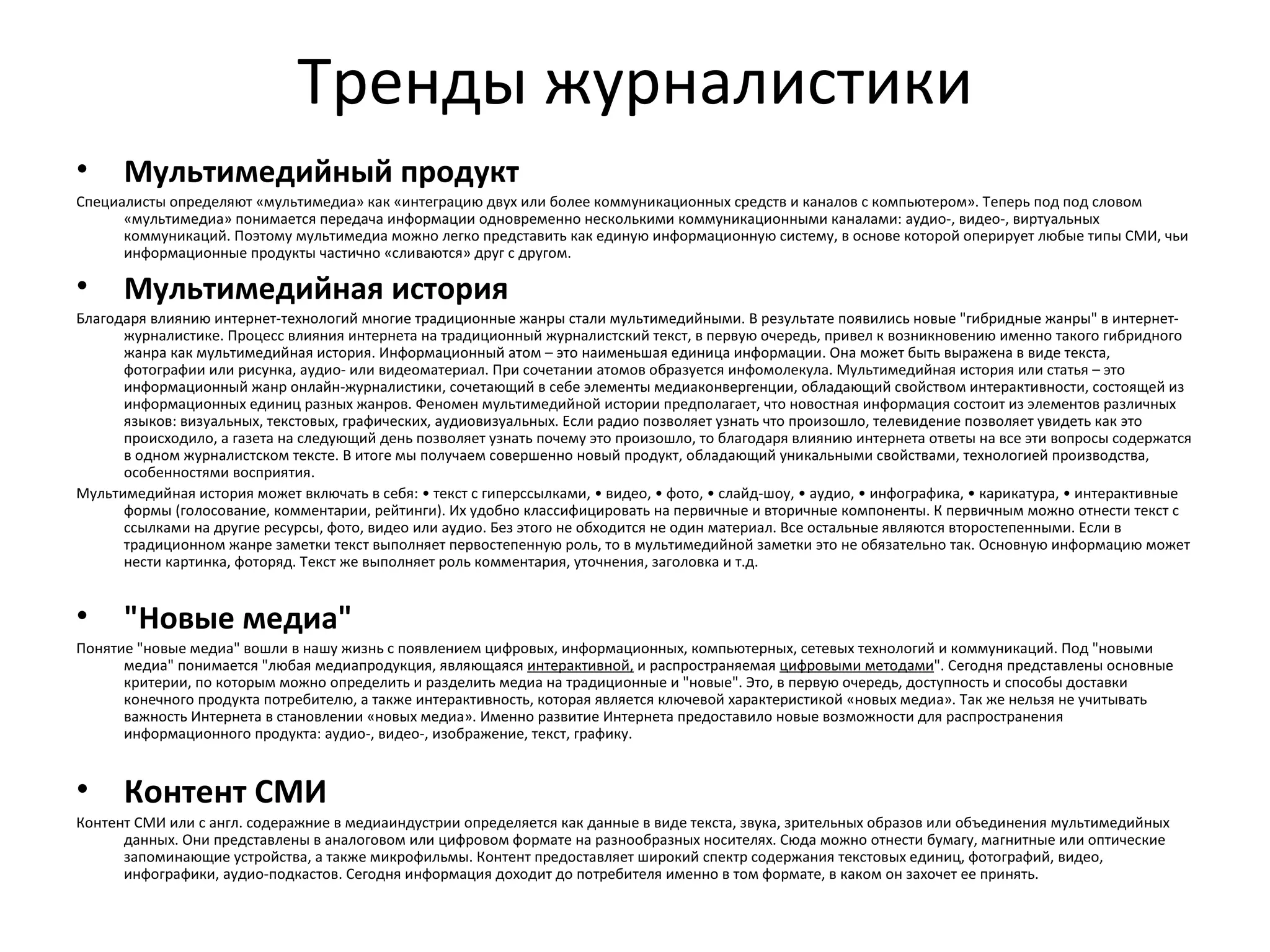 Тренды журналистики
•     Мультимедийный продукт
Специалисты определяют «мультимедиа» как «интеграцию двух или более коммуникационных средств и каналов с компьютером». Теперь под под словом
      «мультимедиа» понимается передача информации одновременно несколькими коммуникационными каналами: аудио-, видео-, виртуальных
      коммуникаций. Поэтому мультимедиа можно легко представить как единую информационную систему, в основе которой оперирует любые типы СМИ, чьи
      информационные продукты частично «сливаются» друг с другом.

•     Мультимедийная история
Благодаря влиянию интернет-технологий многие традиционные жанры стали мультимедийными. В результате появились новые "гибридные жанры" в интернет-
      журналистике. Процесс влияния интернета на традиционный журналистский текст, в первую очередь, привел к возникновению именно такого гибридного
      жанра как мультимедийная история. Информационный атом – это наименьшая единица информации. Она может быть выражена в виде текста,
      фотографии или рисунка, аудио- или видеоматериал. При сочетании атомов образуется инфомолекула. Мультимедийная история или статья – это
      информационный жанр онлайн-журналистики, сочетающий в себе элементы медиаконвергенции, обладающий свойством интерактивности, состоящей из
      информационных единиц разных жанров. Феномен мультимедийной истории предполагает, что новостная информация состоит из элементов различных
      языков: визуальных, текстовых, графических, аудиовизуальных. Если радио позволяет узнать что произошло, телевидение позволяет увидеть как это
      происходило, а газета на следующий день позволяет узнать почему это произошло, то благодаря влиянию интернета ответы на все эти вопросы содержатся
      в одном журналистском тексте. В итоге мы получаем совершенно новый продукт, обладающий уникальными свойствами, технологией производства,
      особенностями восприятия.
Мультимедийная история может включать в себя: • текст с гиперссылками, • видео, • фото, • слайд-шоу, • аудио, • инфографика, • карикатура, • интерактивные
      формы (голосование, комментарии, рейтинги). Их удобно классифицировать на первичные и вторичные компоненты. К первичным можно отнести текст с
      ссылками на другие ресурсы, фото, видео или аудио. Без этого не обходится не один материал. Все остальные являются второстепенными. Если в
      традиционном жанре заметки текст выполняет первостепенную роль, то в мультимедийной заметки это не обязательно так. Основную информацию может
      нести картинка, фоторяд. Текст же выполняет роль комментария, уточнения, заголовка и т.д.


•     "Новые медиа"
Понятие "новые медиа" вошли в нашу жизнь с появлением цифровых, информационных, компьютерных, сетевых технологий и коммуникаций. Под "новыми
      медиа" понимается "любая медиапродукция, являющаяся интерактивной, и распространяемая цифровыми методами". Сегодня представлены основные
      критерии, по которым можно определить и разделить медиа на традиционные и "новые". Это, в первую очередь, доступность и способы доставки
      конечного продукта потребителю, а также интерактивность, которая является ключевой характеристикой «новых медиа». Так же нельзя не учитывать
      важность Интернета в становлении «новых медиа». Именно развитие Интернета предоставило новые возможности для распространения
      информационного продукта: аудио-, видео-, изображение, текст, графику.


•     Контент СМИ
Контент СМИ или с англ. содеражние в медиаиндустрии определяется как данные в виде текста, звука, зрительных образов или объединения мультимедийных
      данных. Они представлены в аналоговом или цифровом формате на разнообразных носителях. Сюда можно отнести бумагу, магнитные или оптические
      запоминающие устройства, а также микрофильмы. Контент предоставляет широкий спектр содержания текстовых единиц, фотографий, видео,
      инфографики, аудио-подкастов. Сегодня информация доходит до потребителя именно в том формате, в каком он захочет ее принять.
 