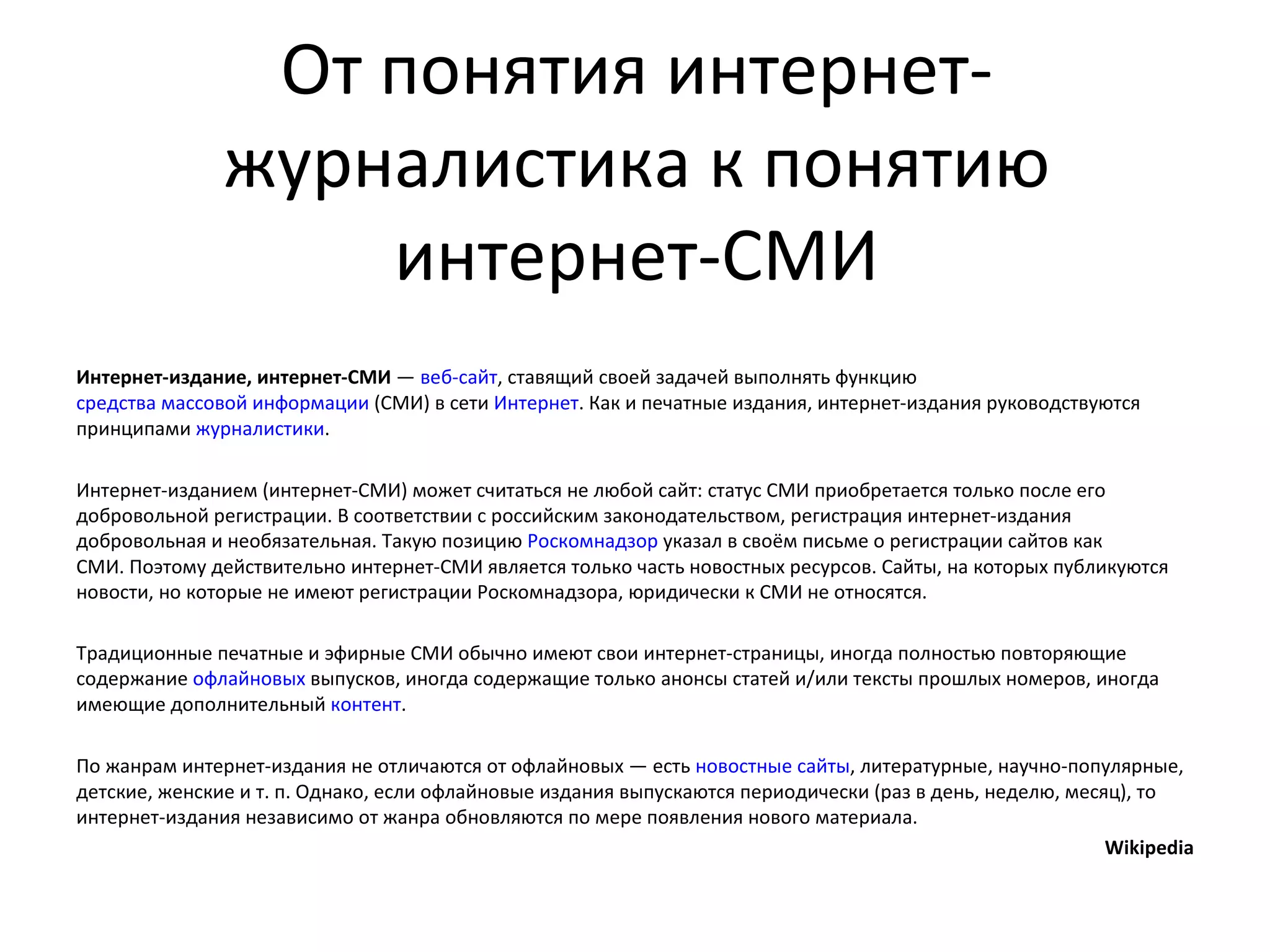 От понятия интернет-
               журналистика к понятию
                   интернет-СМИ
Интернет-издание, интернет-СМИ — веб-сайт, ставящий своей задачей выполнять функцию
средства массовой информации (СМИ) в сети Интернет. Как и печатные издания, интернет-издания руководствуются
принципами журналистики.

Интернет-изданием (интернет-СМИ) может считаться не любой сайт: статус СМИ приобретается только после его
добровольной регистрации. В соответствии с российским законодательством, регистрация интернет-издания
добровольная и необязательная. Такую позицию Роскомнадзор указал в своём письме о регистрации сайтов как
СМИ. Поэтому действительно интернет-СМИ является только часть новостных ресурсов. Сайты, на которых публикуются
новости, но которые не имеют регистрации Роскомнадзора, юридически к СМИ не относятся.

Традиционные печатные и эфирные СМИ обычно имеют свои интернет-страницы, иногда полностью повторяющие
содержание офлайновых выпусков, иногда содержащие только анонсы статей и/или тексты прошлых номеров, иногда
имеющие дополнительный контент.

По жанрам интернет-издания не отличаются от офлайновых — есть новостные сайты, литературные, научно-популярные,
детские, женские и т. п. Однако, если офлайновые издания выпускаются периодически (раз в день, неделю, месяц), то
интернет-издания независимо от жанра обновляются по мере появления нового материала.
                                                                                                           Wikipedia
 