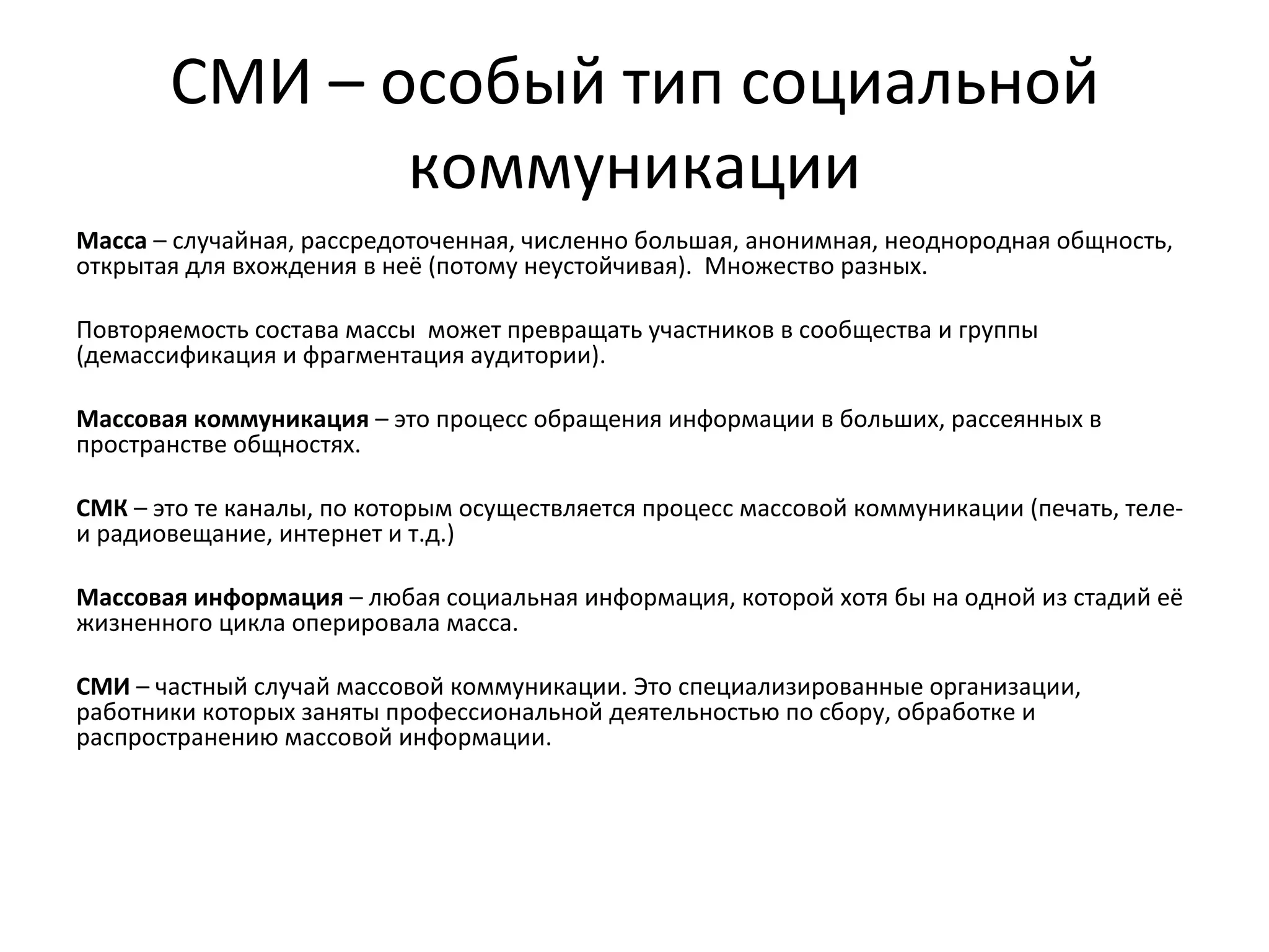 СМИ – особый тип социальной
              коммуникации
Масса – случайная, рассредоточенная, численно большая, анонимная, неоднородная общность,
открытая для вхождения в неё (потому неустойчивая). Множество разных.

Повторяемость состава массы может превращать участников в сообщества и группы
(демассификация и фрагментация аудитории).

Массовая коммуникация – это процесс обращения информации в больших, рассеянных в
пространстве общностях.

СМК – это те каналы, по которым осуществляется процесс массовой коммуникации (печать, теле-
и радиовещание, интернет и т.д.)

Массовая информация – любая социальная информация, которой хотя бы на одной из стадий её
жизненного цикла оперировала масса.

СМИ – частный случай массовой коммуникации. Это специализированные организации,
работники которых заняты профессиональной деятельностью по сбору, обработке и
распространению массовой информации.
 