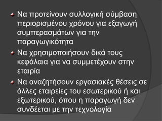 Να πξνηείλνπλ ζπιινγηθή ζχκβαζε
πεξηνξηζκέλνπ ρξφλνπ γηα εμαγσγή
ζπκπεξαζκάησλ γηα ηελ
παξαγσγηθφηεηα
Να ρξεζηκνπνηήζνπλ δηθά ηνπο
θεθάιαηα γηα λα ζπκκεηέρνπλ ζηελ
εηαηξία
Να αλαδεηήζνπλ εξγαζηαθέο ζέζεηο ζε
άιιεο εηαηξείεο ηνπ εζσηεξηθνχ ή θαη
εμσηεξηθνχ, φπνπ ε παξαγσγή δελ
ζπλδέεηαη κε ηελ ηερλνινγία
 