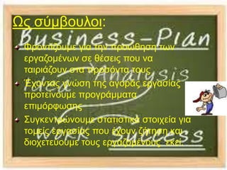 Ωο ζχκβνπινη:
 Φξνληίδνπκε γηα ηελ πξνψζεζε ησλ
 εξγαδνκέλσλ ζε ζέζεηο πνπ λα
 ηαηξηάδνπλ ζηα πξνζφληα ηνπο
 Έρνληαο γλψζε ηεο αγνξάο εξγαζίαο
 πξνηείλoπκε πξνγξάκκαηα
 επηκφξθσζεο
 ΢πγθεληξψλνπκε ζηαηηζηηθά ζηνηρεία γηα
 ηνκείο εξγαζίαο πνπ έρνπλ δήηεζε θαη
 δηνρεηεχνπκε ηνπο εξγαδνκέλνπο εθεί.
 