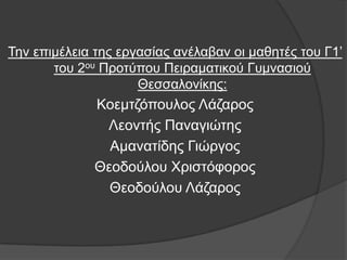 Σελ επηκέιεηα ηεο εξγαζίαο αλέιαβαλ νη καζεηέο ηνπ Γ1’
       ηνπ 2νπ Πξνηχπνπ Πεηξακαηηθνχ Γπκλαζηνχ
                     Θεζζαινλίθεο:
             Κνεκηδφπνπινο Λάδαξνο
              Λενληήο Παλαγηψηεο
               Ακαλαηίδεο Γηψξγνο
             Θενδνχινπ Χξηζηφθνξνο
               Θενδνχινπ Λάδαξνο
 