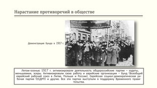 Нарастание противоречий в обществе
Летом-осенью 1917 г. активизировали деятельность общероссийские партии – кадеты,
меньшевики, эсеры. Активизировали свою работу и еврейские организации – Бунд (Всеобщий
еврейский рабочий союз в Литве, Польше и России), Еврейская социал-демократическая ра-
бочая партия (ЕСДРП) и другие. Все эти партии выступали в поддержку Временного прави-
тельства.
Демонстрация Бунда в 1917 г.
 