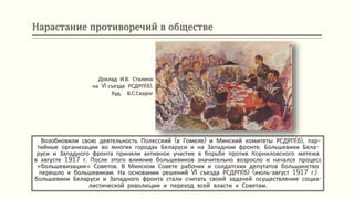 Нарастание противоречий в обществе
Возобновили свою деятельность Полесский (в Гомеле) и Минский комитеты РСДРП(б), пар-
тийные организации во многих городах Беларуси и на Западном фронте. Большевики Бела-
руси и Западного фронта приняли активное участие в борьбе против Корниловского мятежа
в августе 1917 г. После этого влияние большевиков значительно возросло и начался процесс
«большевизации» Советов. В Минском Совете рабочих и солдатских депутатов большинство
перешло к большевикам. На основании решений VI съезда РСДРП(б) (июль-август 1917 г.)
большевики Беларуси и Западного фронта стали считать своей задачей осуществление социа-
листической революции и переход всей власти к Советам.
Доклад И.В. Сталина
на VI съезде РСДРП(б).
Худ. В.С.Сварог
 