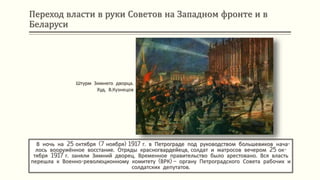 Переход власти в руки Советов на Западном фронте и в
Беларуси
В ночь на 25 октября (7 ноября) 1917 г. в Петрограде под руководством большевиков нача-
лось вооружённое восстание. Отряды красногвардейецв, солдат и матросов вечером 25 ок-
тября 1917 г. заняли Зимний дворец. Временное правительство было арестовано. Вся власть
перешла к Военно-революционному комитету (ВРК) – органу Петроградского Совета рабочих и
солдатских депутатов.
Штурм Зимнего дворца.
Худ. В.Кузнецов
 
