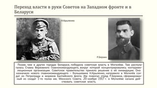Переход власти в руки Советов на Западном фронте и в
Беларуси
Позже, чем в других городах Беларуси, победила советская власть в Могилёве. Там распола-
галась Ставка Верховного Главнокомандующего, вокруг которой концентрировались контррево-
люционные организации. Советское правительство приняло решение о её ликвидации. Оно
назначило нового главнокомандующего – большевика Н.Крыленко, направило в Могилёв сол-
дат из Петрограда и моряков Балтийского флота. Им помогал отряд Р.Берзина, сформирован-
ный из солдат 1-го полка им. Минского Совета. 20 ноября 1917 г. в Могилёве начала дей-
ствовать советская власть.
Н.Крыленко
Р.Берзин
 
