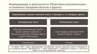 Формирование и деятельность Областного исполнительно-
го комитета Западной области и фронта
В ноябре 1917 г. были сформированы центральные органы советской власти в Беларуси и
на Западном фронте. Одновременно с ними создавались и губернские, уездные и волостные
советы и их исполнительные комитеты.
Формирование органов советской власти в Беларуси и на Западном фронте
Законодательная власть
Областной исполнительный комитет
Советов рабочих, солдатских и
крестьянских депутатов Западной области
и фронта (Облискомзап)
Н.Рогозинский
Исполнительная власть
Совет Народных Комиссаров (СНК)
Западной области и фронта
К.Ландер
 