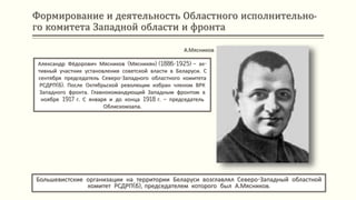 Формирование и деятельность Областного исполнительно-
го комитета Западной области и фронта
Большевистские организации на территории Беларуси возглавлял Северо-Западный областной
комитет РСДРП(б), председателем которого был А.Мясников.
А.Мясников
Александр Фёдорович Мясников (Мясникян) (1886-1925) – ак-
тивный участник установления советской власти в Беларуси. С
сентября председатель Северо-Западного областного комитета
РСДРП(б). После Октябрьской революции избран членом ВРК
Западного фронта. Главнокомандующий Западным фронтом в
ноябре 1917 г. С января и до конца 1918 г. – председатель
Облискомзапа.
 