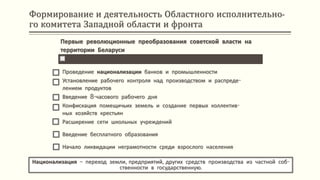 Формирование и деятельность Областного исполнительно-
го комитета Западной области и фронта
Национализация – переход земли, предприятий, других средств производства из частной соб-
ственности в государственную.
Первые революционные преобразования советской власти на
территории Беларуси
Проведение национализации банков и промышленности
Установление рабочего контроля над производством и распреде-
лением продуктов
Введение 8-часового рабочего дня
Конфискация помещичьих земель и создание первых коллектив-
ных хозяйств крестьян
Расширение сети школьных учреждений
Введение бесплатного образования
Начало ликвидации неграмотности среди взрослого населения
 