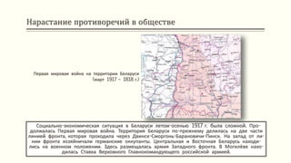 Нарастание противоречий в обществе
Социально-экономическая ситуация в Беларуси летом-осенью 1917 г. была сложной. Про-
должалась Первая мировая война. Территория Беларуси по-прежнему делилась на две части
линией фронта, которая проходила через Двинск-Сморгонь-Барановичи-Пинск. На запад от ли-
нии фронта хозяйничали германские оккупанты. Центральная и Восточная Беларусь находи-
лись на военном положении. Здесь размещалась армия Западного фронта. В Могилёве нахо-
дилась Ставка Верховного Главнокомандующего российской армией.
Первая мировая война на территории Беларуси
(март 1917 – 1818 г.)
 