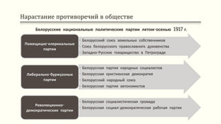 Нарастание противоречий в обществе
• Белорусский союз земельных собственников
• Союз белорусского православного духовенства
• Западно-Русское товарищество в Петрограде
Помещицко-клерикальные
партии
• Белорусская партия народных социалистов
• Белорусская христианская демократия
• Белорусский народный союз
• Белорусская партия автономистов
Либерально-буржуазные
партии
• Белорусская социалистическая громада
• Белорусская социал-демократическая рабочая партия
Революционно-
демократические партии
Белорусские национальные политические партии летом-осенью 1917 г.
 