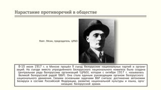 Нарастание противоречий в обществе
8-10 июля 1917 г. в Минске прошёл II съезд белорусских национальных партий и органи-
заций. На съезде вместо упразднённого Белорусского национального комитета была создана
Центральная рада белорусских организаций (ЦРБО), которая с октября 1917 г. называлась
Великой белорусской радой (ВБР). Она стала единым руководящим органом белорусского
национального движения. Своими основными задачами ВБР считала: достижение автономии
Беларуси в составе Российской Федерации, развитие национальной культуры и языка, орга-
низацию белорусской армии.
Язеп Лёсик, председатель ЦРБО
 