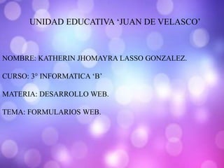 UNIDAD EDUCATIVA ‘JUAN DE VELASCO’
NOMBRE: KATHERIN JHOMAYRA LASSO GONZALEZ.
CURSO: 3° INFORMATICA ‘B’
MATERIA: DESARROLLO WEB.
TEMA: FORMULARIOS WEB.
 