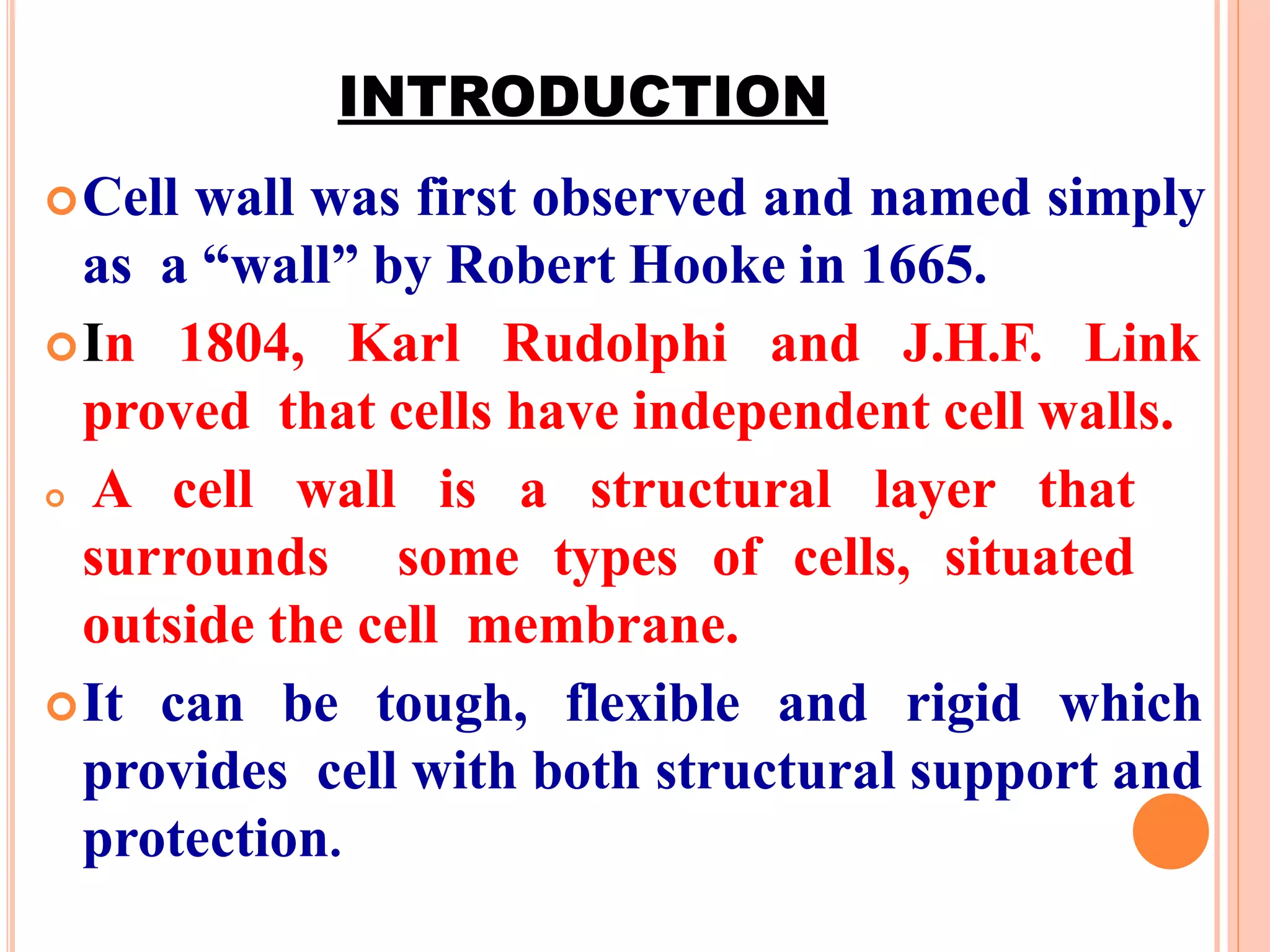 INTRODUCTION
Cell wall was first observed and named simply
as a “wall” by Robert Hooke in 1665.
In 1804, Karl Rudolphi and J.H.F. Link
proved that cells have independent cell walls.
 A cell wall is a structural layer that
surrounds some types of cells, situated
outside the cell membrane.
It can be tough, flexible and rigid which
provides cell with both structural support and
protection.
 