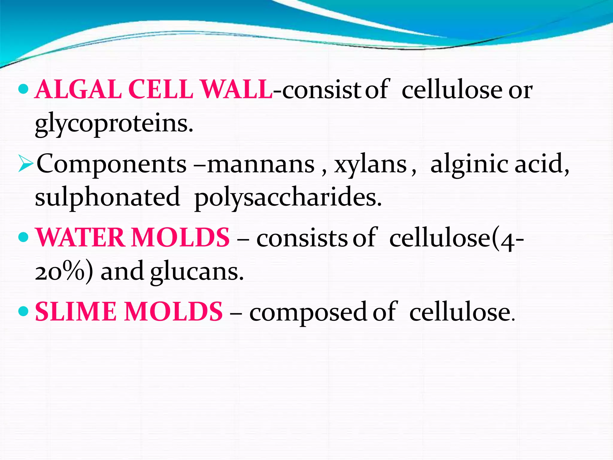  ALGAL CELL WALL-consistof cellulose or
glycoproteins.
Components –mannans , xylans, alginic acid,
sulphonated polysaccharides.
 WATER MOLDS – consistsof cellulose(4-
20%) and glucans.
 SLIME MOLDS – composedof cellulose.
 
