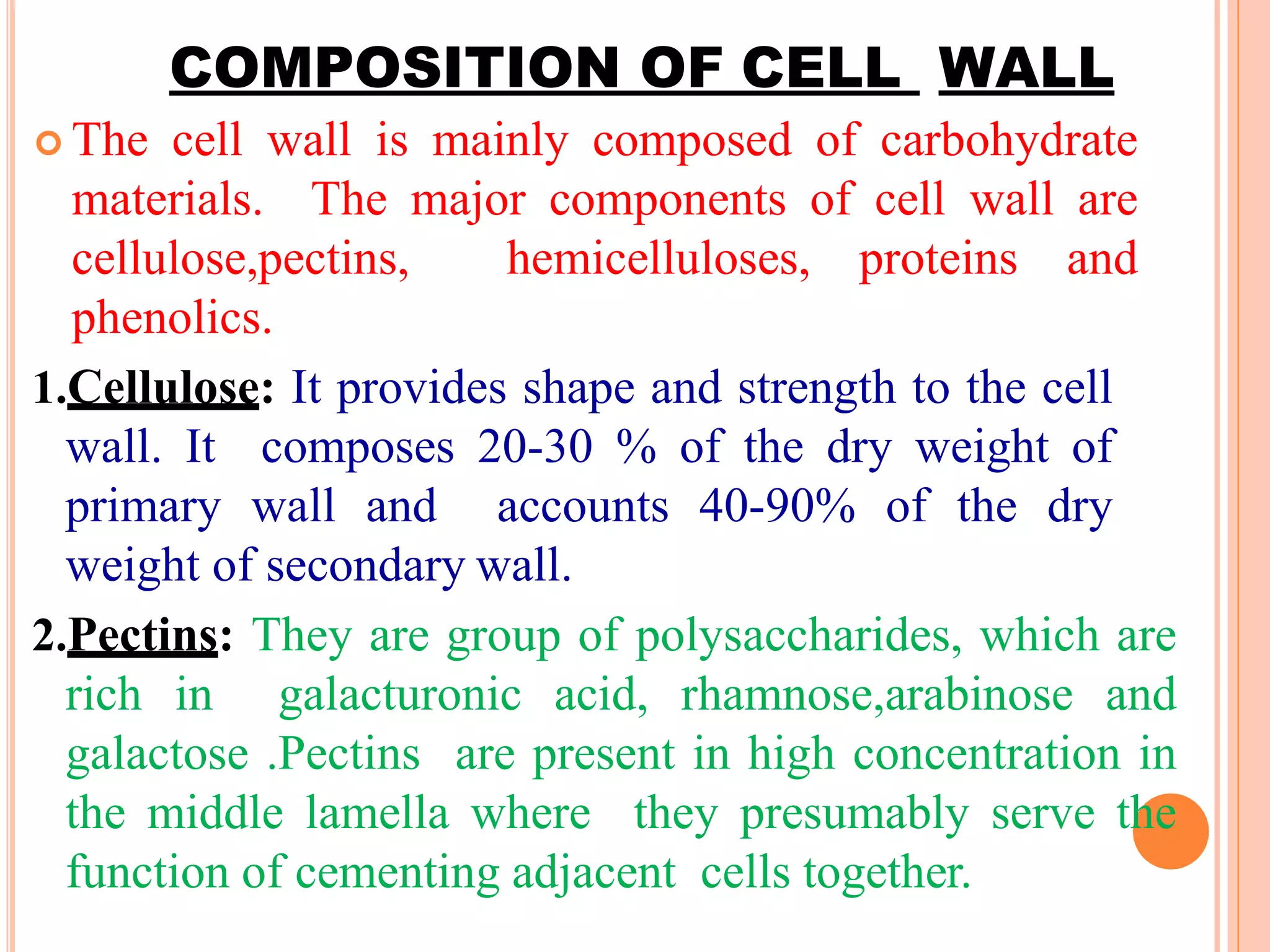 COMPOSITION OF CELL WALL
 The cell wall is mainly composed of carbohydrate
materials. The major components of cell wall are
cellulose,pectins, hemicelluloses, proteins and
phenolics.
1.Cellulose: It provides shape and strength to the cell
wall. It composes 20-30 % of the dry weight of
primary wall and accounts 40-90% of the dry
weight of secondary wall.
2.Pectins: They are group of polysaccharides, which are
rich in galacturonic acid, rhamnose,arabinose and
galactose .Pectins are present in high concentration in
the middle lamella where they presumably serve the
function of cementing adjacent cells together.
 