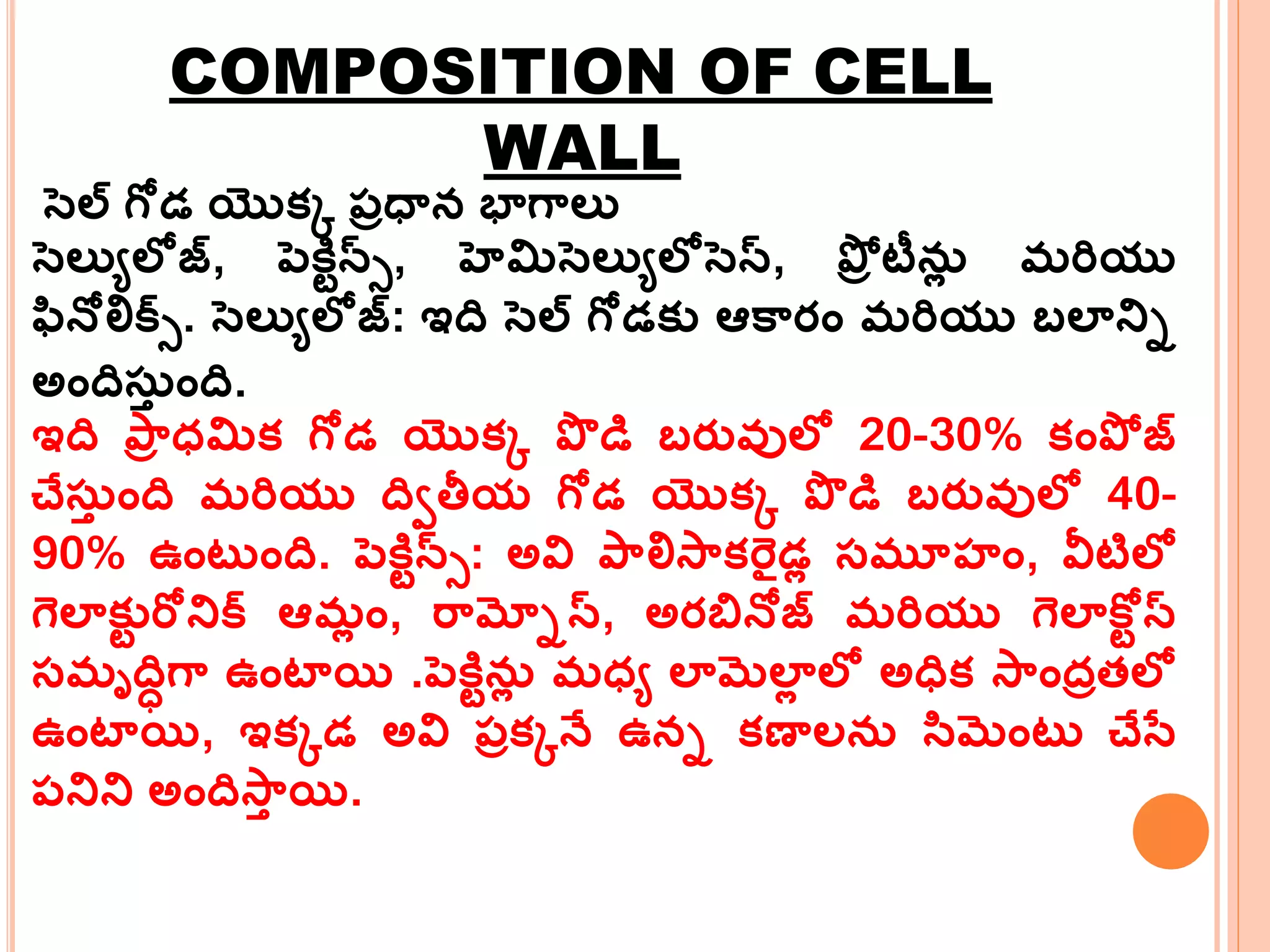 COMPOSITION OF CELL
WALL
సెల్ గోడ యొక్క ప్రధాన భాగమలు
సెలుయలోజ్, పెకిేన్్, హెమిసెలుయలోసెస్, పోర టీన్ల మర్ియు
ఫనోలిక్్. సెలుయలోజ్: ఇది సెల్ గోడక్ు ఆకమరం మర్ియు బలానిి
అందిస్త ంది.
ఇది పమర ధ్మిక్ గోడ యొక్క పొ డి బరువ్ులో 20-30% క్ంపో జ్
చేస్త ంది మర్ియు దివతీయ గోడ యొక్క పొ డి బరువ్ులో 40-
90% ఉంట ంది. పెకిేన్్: అవి పమలిసమక్ర్ైడల సమూహ్ం, వీటిలో
గలాక్ుే ర్ోనిక్ ఆమల ం, ర్మమ్నిస్, అరబ్రనోజ్ మర్ియు గలాకరే స్
సమృదిిగమ ఉంటాయి .పెకిేన్ల మధ్య లామలాల లో అధిక్ సమందరతలో
ఉంటాయి, ఇక్కడ అవి ప్రక్కనే ఉని క్ణాలన్ సమంట చేసే
ప్నిని అందిసమత యి.
 