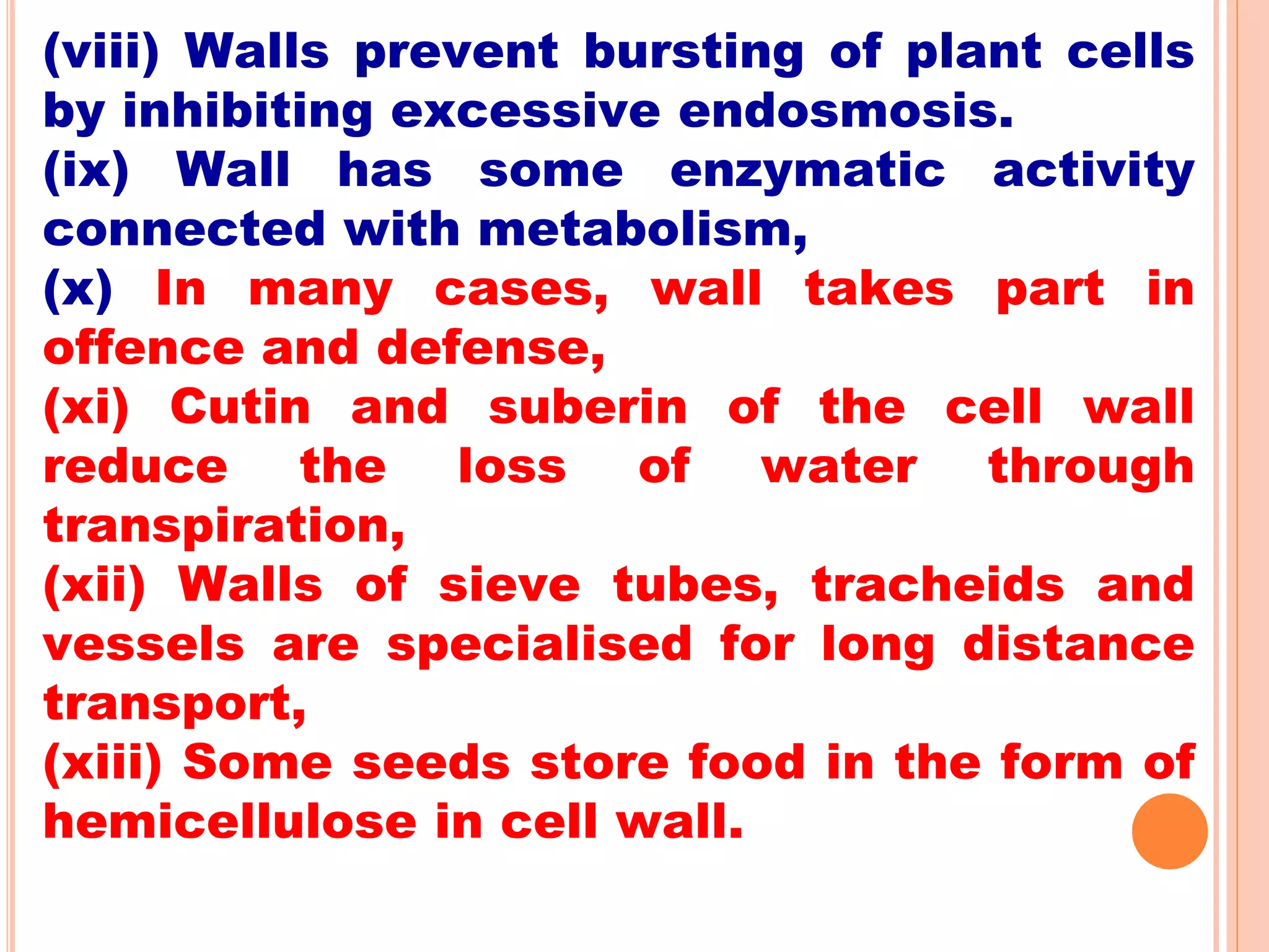 (viii) Walls prevent bursting of plant cells
by inhibiting excessive endosmosis.
(ix) Wall has some enzymatic activity
connected with metabolism,
(x) In many cases, wall takes part in
offence and defense,
(xi) Cutin and suberin of the cell wall
reduce the loss of water through
transpiration,
(xii) Walls of sieve tubes, tracheids and
vessels are specialised for long distance
transport,
(xiii) Some seeds store food in the form of
hemicellulose in cell wall.
 