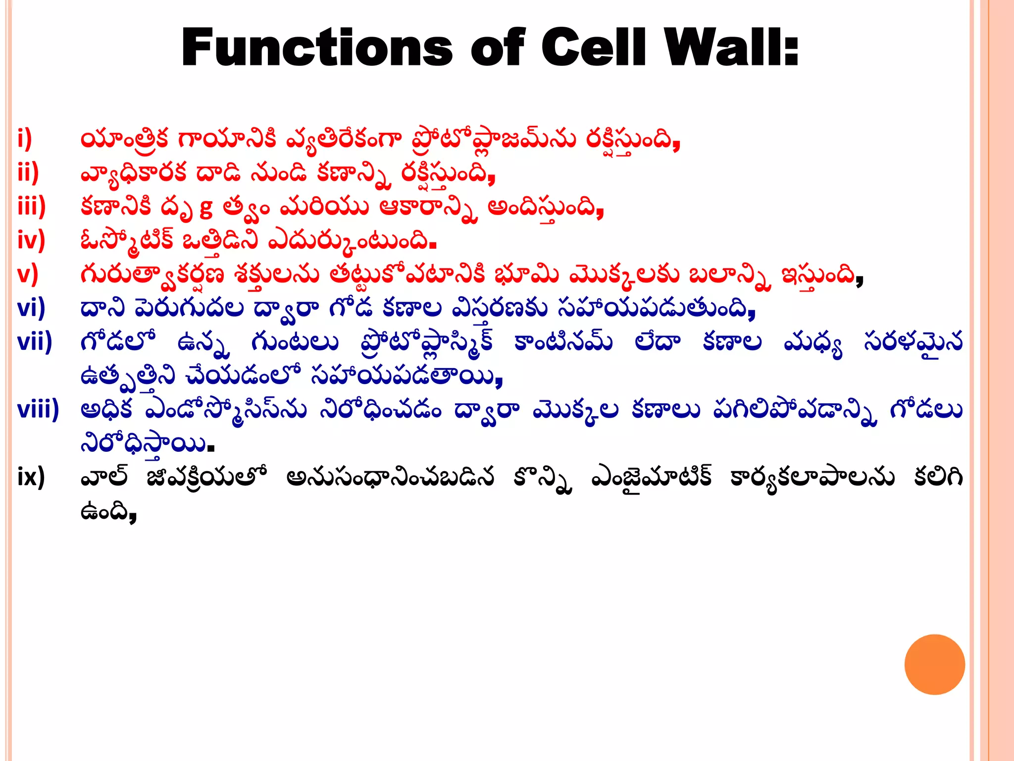 Functions of Cell Wall:
i) యాంత్తా క్ గాయానికి వయత్తరేక్ంగా ప్రా టోపాా జమ్‌ను ర్కిి స్టా ంది,
ii) వ్యయధికార్క్ దాడి నుండి క్ణానిన ర్కిి స్టా ంది,
iii) క్ణానికి దృ g తాం మరియు ఆకార్మనిన అందిస్టా ంది,
iv) ఓస్మమటిక్ ఒత్తా డిని ఎదురుకంటంది.
v) గురుత్వాక్ర్ి ణ శకుు లను తటు కోవట్రనికి భూమి మొక్కలకు బలానిన ఇస్టా ంది,
vi) దాని పెరుగుదల దాార్మ గోడ క్ణాల విసా ర్ణకు సహాయప్డుతంది,
vii) గోడలో ఉనన గుంట్లు ప్రా టోపాా స్మమక్ కాంటినమ లేదా క్ణాల మధయ సర్ళమై న
ఉతపత్తా ని చేయడంలో సహాయప్డత్వయి,
viii) అధిక్ ఎండోస్మమస్మస్‌ను నిరోధించడం దాార్మ మొక్కల క్ణాలు ప్గిలిప్రవడానిన గోడలు
నిరోధిస్రా యి.
ix) వ్యల్ జీవకిి యతో అనుసంధ్రనించబడిన కనిన ఎంజై మాటిక్ కార్యక్లాపాలను క్లిగి
ఉంది,
 