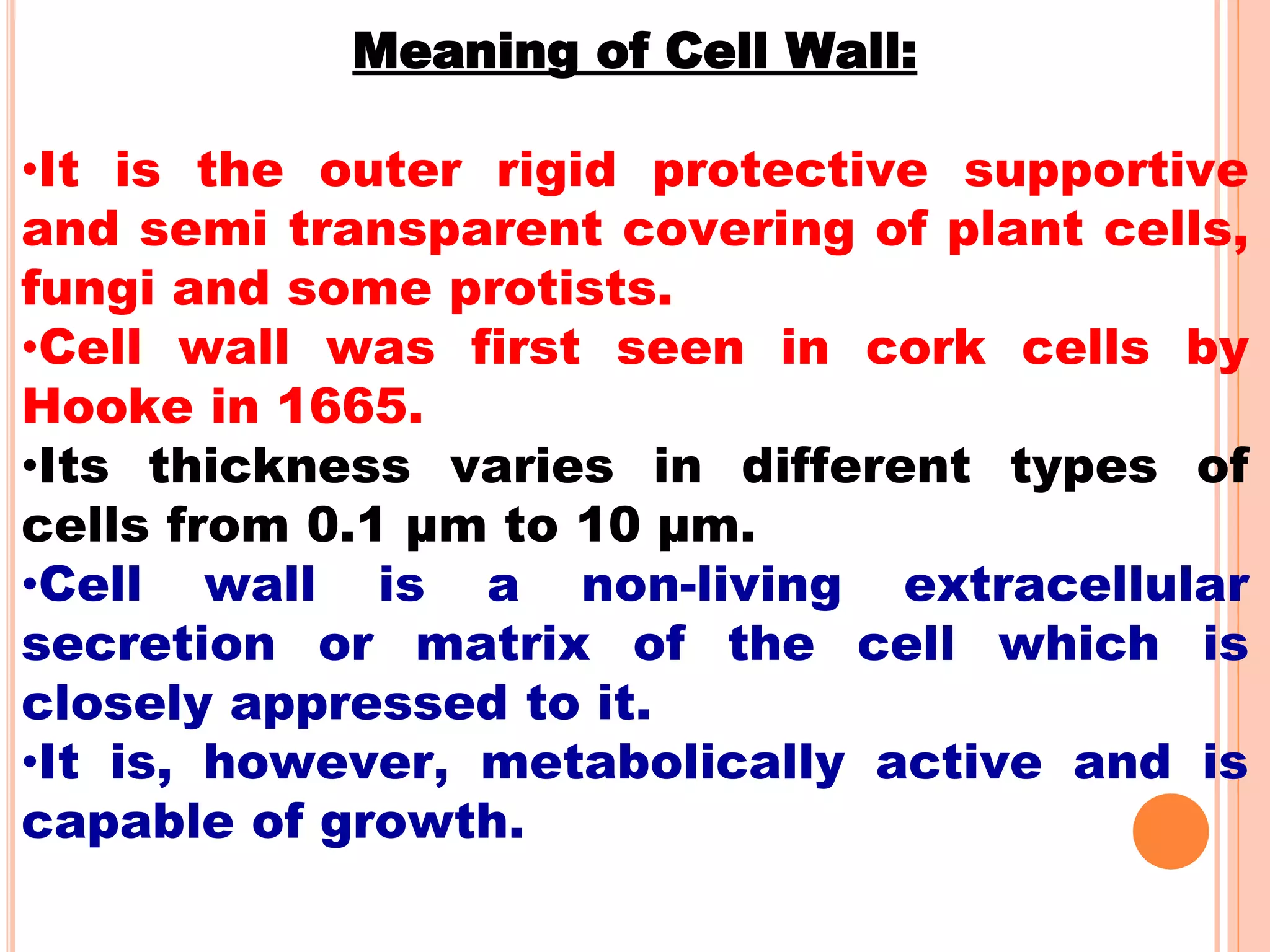 Meaning of Cell Wall:
•It is the outer rigid protective supportive
and semi transparent covering of plant cells,
fungi and some protists.
•Cell wall was first seen in cork cells by
Hooke in 1665.
•Its thickness varies in different types of
cells from 0.1 µm to 10 µm.
•Cell wall is a non-living extracellular
secretion or matrix of the cell which is
closely appressed to it.
•It is, however, metabolically active and is
capable of growth.
 