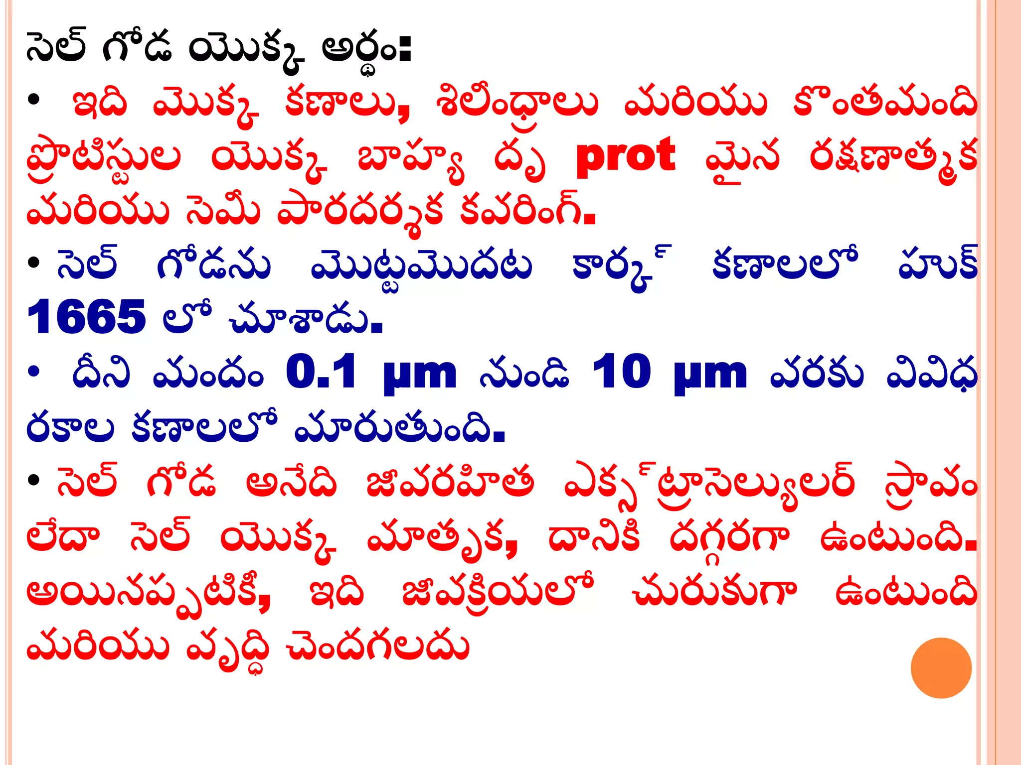 సెల్ గోడ యొక్క అర్థ ం:
• ఇది మొక్క క్ణాలు, శిలంధ్రా లు మరియు కంతమంది
ప్రా టిస్టు ల యొక్క బాహ్య దృ prot మై న ర్క్షణాతమక్
మరియు సెమీ పార్దర్శక్ క్వరింగ్.
• సెల్ గోడను మొట్ు మొదట్ కార్క్ క్ణాలలో హుక్
1665 లో చూశాడు.
• దీని మందం 0.1 µm నుండి 10 µm వర్కు వివిధ
ర్కాల క్ణాలలో మారుతంది.
• సెల్ గోడ అనేది జీవర్హిత ఎక్్్్‌ట్రా సెలుయలర్ స్రా వం
లేదా సెల్ యొక్క మాతృక్, దానికి దగ్గ ర్గా ఉంటంది.
అయినప్పటికీ, ఇది జీవకిి యలో చురుకుగా ఉంటంది
మరియు వృదిి చందగ్లదు
 