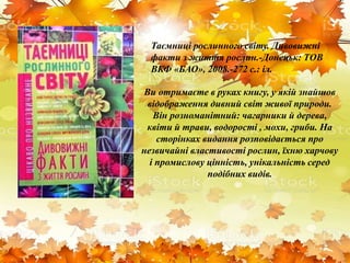 Ви отримаєте в руках книгу, у якій знайшов
відображення дивний світ живої природи.
Він розноманітний: чагарники й дерева,
квіти й трави, водорості , мохи, гриби. На
сторінках видання розповідається про
незвичайні властивості рослин, їхню харчову
і промислову цінність, унікальність серед
подібних видів.
Таємниці рослинного світу. Дивовижні
факти з життя рослин.-Донецьк: ТОВ
ВКФ «БАО», 2008.-272 с.: іл.
 
