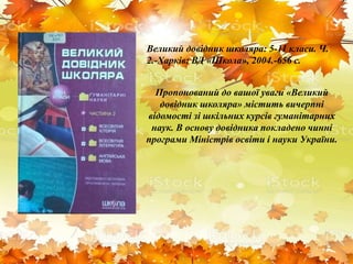 Пропонований до вашої уваги «Великий
довідник школяра» містить вичерпні
відомості зі шкільних курсів гуманітарних
наук. В основу довідника покладено чинні
програми Міністрів освіти і науки України.
Великий довідник школяра: 5-11 класи. Ч.
2.-Харків: ВД «Школа», 2004.-656 с.
 