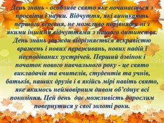 День знань - особливе свято яке починається з
просвіти і науки. Відчуття, які виникають
першого вересня, не можливо порівняти ні з
якими іншими відчуттями з нашого дитинства.
День знань завжди відрізняється яскравістю
вражень і нових переживань, нових надій і
несподіваних зустрічей. Перший дзвінок і
початок нового навчального року - це свято
викладачів та вчителів, студентів та учнів,
батьків, наших друзів і в якійсь мірі навіть свято,
яке якимось неймовірним дивом об’єднує всі
покоління. Цей день дає можливість дорослим
повернутися у свої золоті роки.
 