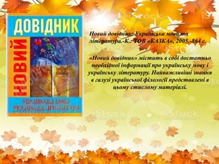 Новий довідник: Українська мова та
література.-К.: ТОВ «КАЗКА», 2005.-864 с.
«Новий довідник» містить в собі достатньо
необхідної інформації про українську мову і
українську літературу. Найважливіші знання
в галузі української філології представлені в
цьому стислому матеріалі.
 